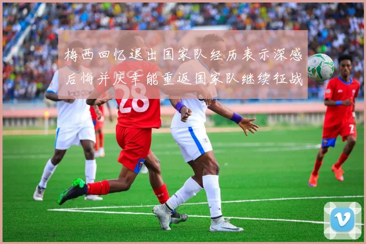 梅西回忆退出国家队经历表示深感后悔并庆幸能重返国家队继续征战