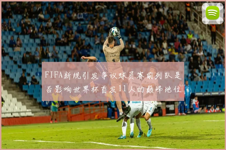 FIFA新规引发争议球员赛前列队是否影响世界杯首发11人的巅峰地位