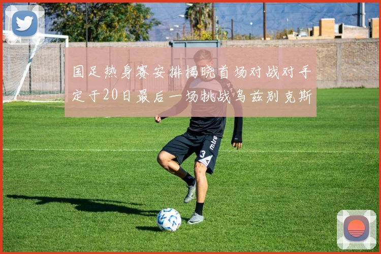 国足热身赛安排揭晓首场对战对手定于20日最后一场挑战乌兹别克斯坦