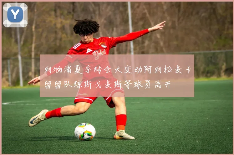利物浦夏季转会大变动阿利松麦卡留留队琼斯戈麦斯等球员离开