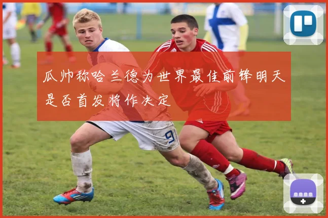 瓜帅称哈兰德为世界最佳前锋明天是否首发将作决定