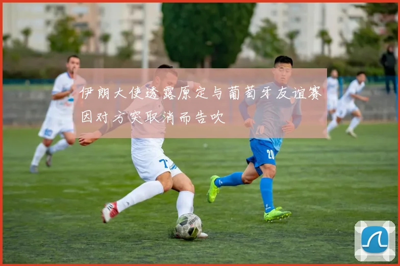 伊朗大使透露原定与葡萄牙友谊赛因对方突取消而告吹