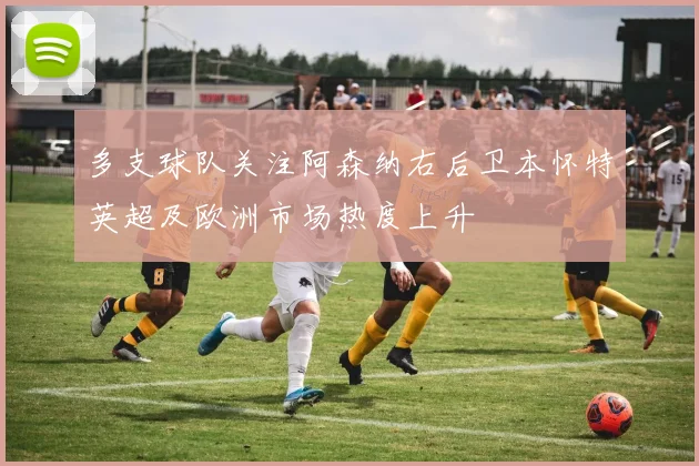 多支球队关注阿森纳右后卫本怀特英超及欧洲市场热度上升