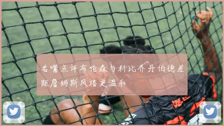 名嘴点评布伦森与科比乔丹伯德差距詹姆斯风格更温和