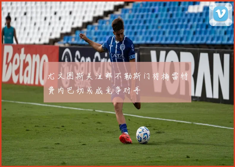 尤文图斯关注那不勒斯门将梅雷特费内巴切或成竞争对手